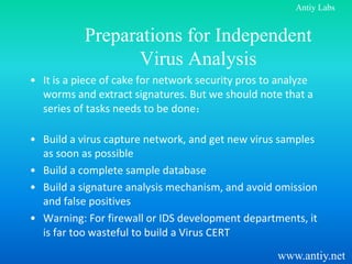 Antiy Labs


           Preparations for Independent
                 Virus Analysis
• It is a piece of cake for network security pros to analyze
  worms and extract signatures. But we should note that a
  series of tasks needs to be done：

• Build a virus capture network, and get new virus samples
  as soon as possible
• Build a complete sample database
• Build a signature analysis mechanism, and avoid omission
  and false positives
• Warning: For firewall or IDS development departments, it
  is far too wasteful to build a Virus CERT
                                                    www.antiy.net
 