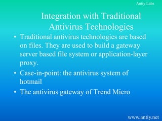 Antiy Labs


         Integration with Traditional
           Antivirus Technologies
• Traditional antivirus technologies are based
  on files. They are used to build a gateway
  server based file system or application-layer
  proxy.
• Case-in-point: the antivirus system of
  hotmail
• The antivirus gateway of Trend Micro


                                        www.antiy.net
 