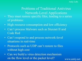 Antiy Labs


             Problems of Traditional Antivirus
               Network-Level Applications
• They must restore specific files, leading to a series
  of problems:
• High resource consumption and low efficiency
• Can’t process Malware such as Stuxnet II and
  Code Red
• Can’t respond to and process network-level
  situations in real-time
• Protocols such as UDP can’t restore to files
  without high cost
• Can we build a virus detection mechanism
  on the flow level or the packet level?         www.antiy.net
 
