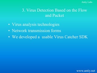 Antiy Labs


       3. Virus Detection Based on the Flow
                    and Packet

• Virus analysis technologies
• Network transmission forms
• We developed a usable Virus Catcher SDK




                                     www.antiy.net
 