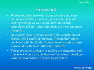 Antiy Labs


                      Foreword
• Worms and other network viruses are more and more
  common and VXers have become more familiar with
  hacking techniques, as a result, network security
  technology and anti-virus technology are more and more
  integrated.
• Developers hope to extend the anti-virus capabilities of
  firewalls, IDS and GAP products. Though they can be
  combined with the file-level detection of traditional anti-
  virus vendors, there are still some problems.
• This presentation attempts to explore the integration point
  of network security technology and anti-virus technology -
  virus detection based on network packet flow.


                                                    www.antiy.net
 