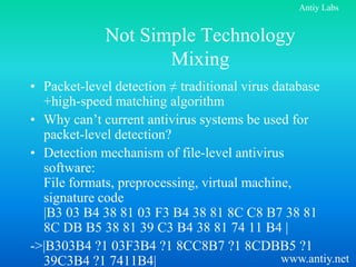 Antiy Labs


             Not Simple Technology
                    Mixing
• Packet-level detection ≠ traditional virus database
  +high-speed matching algorithm
• Why can’t current antivirus systems be used for
  packet-level detection?
• Detection mechanism of file-level antivirus
  software:
  File formats, preprocessing, virtual machine,
  signature code
  |B3 03 B4 38 81 03 F3 B4 38 81 8C C8 B7 38 81
  8C DB B5 38 81 39 C3 B4 38 81 74 11 B4 |
->|B303B4 ?1 03F3B4 ?1 8CC8B7 ?1 8CDBB5 ?1
  39C3B4 ?1 7411B4|                           www.antiy.net
 