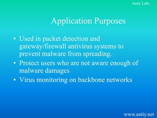 Antiy Labs



            Application Purposes
• Used in packet detection and
  gateway/firewall antivirus systems to
  prevent malware from spreading.
• Protect users who are not aware enough of
  malware damages
• Virus monitoring on backbone networks



                                      www.antiy.net
 