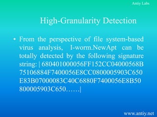 Antiy Labs



         High-Granularity Detection

• From the perspective of file system-based
  virus analysis, I-worm.NewApt can be
  totally detected by the following signature
  string: | 680401000056FF152CC04000568B
  75106884F7400056E8CC0800005903C650
  E83B07000083C40C6880F7400056E8B50
  800005903C650……|


                                      www.antiy.net
 