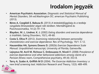 Irodalom jegyzék
• American Psychiatric Assosiation. Diagnostic and Statistical Manual of
Mental Disorders, 5th ed.Washington DC: american Psychiatric Publishing
(2013).
• Béres A, Czeglédi E, Babusa B. (2013) A testedzésfüggőség és a testkép
vizsgálata fitneszedzést végző nők körében. Mentálhigiéné és
Pszichoszomatika, 14 (2): 91-114.
• Blaydon, M. J., Lindner, K. J. (2002) Eating disorders and exercise dependence
is triathlets. Eating Disorders, 10(1), 49-60.
• Costa S, Oliva P. (2012). Examining relationship between personality
charasteristics and exercise dependence. Rev of Psychology, 19/1: 5-12.
• Hausenblas HA, Symons Downs D. (2002b) Exercise Dependence Scale
Manual. Unpublished manuscript, University of Florida, Gainesville.
• Lejoyeux M, Avril M, Richoux C, Embouazza H, Nivoli F. (2008) Prevalence of
exercise dependence and other behavioral addictions among clients of a
Parisian fitness room. Comprehensive psychiatry, 49 (4): 353-8.
• Terry A, Szabo A, Griffith M D (2004). The Excercise Addiction Inventory: a
new brief screening tool. Addiction Research and Theory, 12(5): 489-499.
 