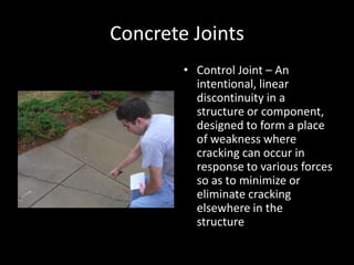 Concrete JointsControl Joint – An intentional, linear discontinuity in a structure or component, designed to form a place of weakness where cracking can occur in response to various forces so as to minimize or eliminate cracking elsewhere in the structure