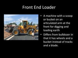 Front End LoaderA machine with a scoop or bucket on an articulated arm at the front for digging and loading earthDiffers from bulldozer in that it has wheels and a bucket instead of tracks and a blade.