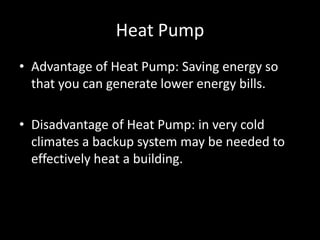 Heat PumpAdvantage of Heat Pump: Saving energy so that you can generate lower energy bills.Disadvantage of Heat Pump: in very cold climates a backup system may be needed to effectively heat a building.