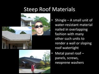 Steep Roof MaterialsShingle – A small unit of water-resistant material nailed in overlapping fashion with many other such units to render a wall or sloping roof watertightMetal panel roof – panels, screws, neoprene washers