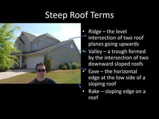 Steep Roof TermsRidge – the level intersection of two roof planes going upwardsValley – a trough formed by the intersection of two downward sloped roofsEave – the horizontal edge at the low side of a sloping roofRake – sloping edge on a roof