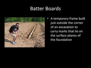Batter BoardsA temporary frame built just outside the corner of an excavation to carry marks that lie on the surface planes of the foundation