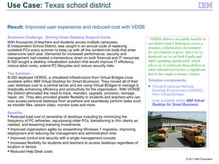 Business Challenge:  Driving Down Desktop Support Costs With thousands of teachers and students across multiple campuses,  B Independent School District, was caught in an annual cycle of replacing outdated PCs every summer to keep up with all the content-rich tools that enter classrooms each year. Demands for increased performance, security and management had created a tremendous strain on both financial and IT resources. B ISD sought a desktop virtualization solution that would improve IT efficiency, reduce labor costs, extend PC lifecycles and reduce security risks.  The Solution: B ISD deployed VERDE, a virtualized infrastructure from Virtual Bridges ( now available within IBM Virtual Desktop for Smart Business) . They moved all of their user desktops over to a central server and are using Virtual Bridges to manage it, drastically enhancing efficiency and productivity for the organization. With VERDE the District eliminated the need to track, maintain, upgrade, provision, reimage, repair, etc. They also provided greater flexibility to students and teachers who can now access personal desktops from anywhere and seamlessly perform tasks such as transfer files, stream video, monitor tools and more.  Benefits: Reduced total cost of ownership of desktops including by minimizing the frequency of PC refreshes, repurposing older PCs, transitioning to thin clients as needed, and lessening licensing investments. Improved organization agility by streamlining Windows 7 migration, improving deployment and reducing the management and administration time. Improved control and security with a single management console. Increased flexibility for students and teachers to access desktops regardless of location or device. Reduced Help Desk costs Solution components: Virtual Enterprise Remote Desktop Environment (VERDE) from Virtual Bridges (now available within  IBM Virtual Desktop for Smart Business ) “ VERDE delivers incredible benefits to our district and is helping to create a dynamic, collaborative environment for our students to grow. Since we’ve deployed, we’ve cut both CapEx and OpEx spending significantly, which allows us to reallocate those dollars to other education priorities, a significant feat in this tough economic climate..   Use Case:  Texas school district Result:  Improved user experience and reduced cost with VDSB 