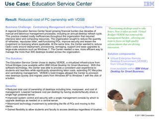 Business Challenge:  Centralizing Management and Removing Manual Tasks A regional Education Service Center faced growing financial burden due decades of manual and laborious management processes, including an annual desktop refresh cycle. This practice created costly inefficiencies throughout the organization that required intensive labor and computing resources. The organization sought to reduce the quantity of refreshes, repurpose older, well-functioning PCs, improve security and lessen the investment on licensing where applicable. At the same time, the Center wanted to reduce OpEx costs around deployment, provisioning, reimaging, support and ease upgrades to large-scale solutions such as Windows 7. The Center needed a new, more efficient way to manage the more than 600 desktops located across the organization. The Solution: The Education Service Center chose to deploy VERDE, a virtualized infrastructure from Virtual Bridges ( now available within IBM Virtual Desktop for Smart Business) .  With this software technology, the Center was able to provide a consistent user experience to students and teachers while significantly streamlining labor costs, extending PC lifecycles and centralizing management.  VERDE’s Gold Images allowed the Center to provision new desktops quickly and migrate users from Windows XP to Windows 7 with the click of a button.   Benefits: Reduced total cost of ownership of desktops including time, manpower, and cost of management. Lowered hardware cost per desktop by having students/faculty share a single high powered server. Improved system control and security with a single management console by which to upgrade desktops as needed on a central server. Maximized technology investment by extending the life of PCs and moving to thin clients. Gained flexibility to allow students and faculty to access desktops regardless of location. “ Provisioning desktops used to take hours. Now it takes seconds. Virtual Bridges VERDE has removed the management burden , allowing our team to focus on high-quality advancements that are driving innovation . ” Solution components: Virtual Enterprise Remote Desktop Environment (VERDE) from Virtual Bridges (now available within  IBM Virtual Desktop for Smart Business ) Use Case:  Education Service Center Result:  Reduced cost of PC ownership with VDSB 