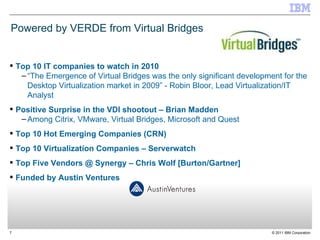 Powered by VERDE from Virtual Bridges Top 10 IT companies to watch in 2010 “ The Emergence of Virtual Bridges was the only significant development for the Desktop Virtualization market in 2009” - Robin Bloor, Lead Virtualization/IT Analyst Positive Surprise in the VDI shootout – Brian Madden Among Citrix, VMware, Virtual Bridges, Microsoft and Quest Top 10 Hot Emerging Companies (CRN) Top 10 Virtualization Companies – Serverwatch Top Five Vendors @ Synergy – Chris Wolf [Burton/Gartner] Funded by Austin Ventures 