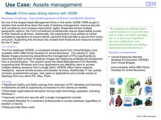 Solution components: Virtual Enterprise Remote Desktop Environment (VERDE) from Virtual Bridges (now available within IBM Virtual Desktop for Smart Business) “ By managing our desktops from a central location, we’ve not only been able to reduce our CapEx spending, but we’ve also seen a significant decrease in Help Desk costs, operational downtime, new desktop deployment and administration. . ” Business Challenge:  Easing Management of Branch and Mobile Workers  As one of the largest Asset Management firms in the world, ACME FIRM sought a solution that would drive down the costs of desktop management, improve security and compliance and increase organization agility. Dispersed across multiple geographic regions, the Firm’s investment professionals require dependable access to their desktop at all times. Additionally, the organization must adhere to critical compliance regulations to ensure clients’ personal financial data is secure from every end point. Supporting this structure has created both financial and resource burdens for the IT team.  The Solution: The Firm deployed VERDE, a virtualized infrastructure from Virtual Bridges ( now available within IBM Virtual Desktop for Smart Business) .  The solution’s  Gold Master Image provisioning streamlines the management of PCs significantly by reducing the total number of desktop images and deploying professional workspaces from a central location. The solution gives the Asset Management Firm flexibility, supporting both Windows and Linux applications and allowing users to access multiple desktop sessions from a single client. VERDE offers native malware resistance,  secure remote access and disaster recovery. Additionally IT can quickly provision guest/remote access, new users or applications and provide access to desktops from any client (PC, Mac, PDA).  Benefits: Significant CapEx and OpEx savings from reduction of PC refreshes and licensing investments as well as opportunity to transition to thin clients as needed. Eliminated organizational disruption during major technology upgrades, including Windows 7. Improved control and security with a single management console. Increased flexibility for investment professionals to access desktops regardless of location or device. Reduced Help Desk costs Use Case:  Assets management Result:  Firms sees strong returns with VDSB 