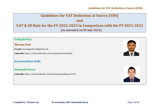 Guidelines for VAT Deduction at Source (VDS)
Guidelines for VAT Deduction at Source (VDS)
and
VAT & SD Rate for the FY 2022-2023 in Comparison with the FY 2021-2022
(As amended on 05 July 2022)
Compiled by:
Masum Gazi
E-mail: masumgazi613@gmail.com
Linkedln: https://www.linkedin.com/in/taxprofessionalbd/
In association with:
Mahmudul Hasan
Linkedln: https://www.linkedin.com/in/mahmudulhasan2107/
Compiled by: Masum Gazi In association with: Mahmudul Hasan Page 1 of30
 