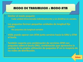 MODO DE TRANSMISION : MODO ATM

• Similar al modo paquete
   – Cada unidad direccionada individualmente y sin dividirse en canales.

• Los paquetes forman pequeñas unidades de longitud fija
  celdas
   – No paquetes de longitud variable

• VDSL puede operar con ATM junto servicio hacia la ONU y STM
  al bucle.

• También soporta una combinación de servicios ATM con
  paquetes sobre el bucle ONU, combinación que aprovecha la
  ventaja de la amplia utilización de paquetes IP en la mayoría de
  las redes de distribución.

                                                                       Volver
 