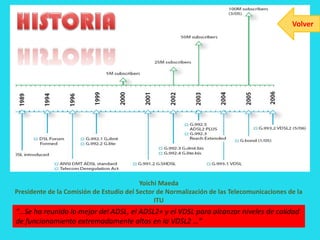 Volver




                                          Yoichi Maeda
Presidente de la Comisión de Estudio del Sector de Normalización de las Telecomunicaciones de la
                                               ITU
“…Se ha reunido lo mejor del ADSL, el ADSL2+ y el VDSL para alcanzar niveles de calidad
de funcionamiento extremadamente altos en la VDSL2 …”
 
