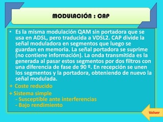 MODULACIÓN : CAP

• Es la misma modulación QAM sin portadora que se
   usa en ADSL, pero traducida a VDSL2. CAP divide la
   señal moduladora en segmentos que luego se
   guardan en memoria. La señal portadora se suprime
   (no contiene información). La onda transmitida es la
   generada al pasar estos segmentos por dos filtros con
   una diferencia de fase de 90 º. En recepción se unen
   los segmentos y la portadora, obteniendo de nuevo la
   señal modulada.
+ Coste reducido
+ Sistema simple
   - Susceptible ante interferencias
   - Bajo rendimiento
                                                      Volver
 