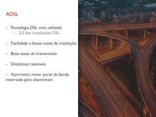 ADSL
- Tecnologia DSL mais utilizada
- 2/3 das instalações DSL
- Facilidade e baixo custo de instalação
- Boas taxas de transmissão
- Distâncias razoáveis
- Asymmetric: maior parte da banda
reservada para downstream
 