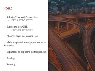 VDSL2
- Solução “Last Mile” em cobre
- FTTN, FTTC, FTTB
- Sucessora do ADSL
- Backward compatible
- Maiores taxas de transmissão
- Melhor aproveitamento em menores
distâncias
- Expansão do espectro de frequências
- Bonding
- Vectoring
 