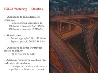 VDSL2 Vectoring - Desafios
- Quantidade de computação em
tempo-real
- SistemaVDSL2 vetorizado de
200 linhas = cerca de 2,6 TMAC/s,
400 linhas = cerca de 10 TMAC/s
- Alcatel-Lucent
- Primeira geração 2011: 192 linhas
- Segunda geração 2012: 384 linhas
- Quantidade de dados transferidos
dentro do DSLAM
- 48 portas: até 20 Gbps
- Adição ou remoção de uma linha não
pode afetar demais linhas
- Desligar um modem pode afetar a
impedância da linha e seu crosstalk
 