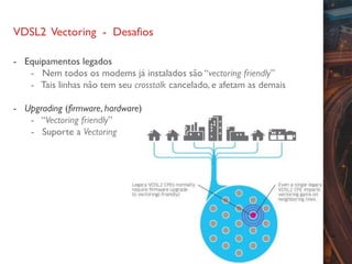 VDSL2 Vectoring - Desafios
- Equipamentos legados
- Nem todos os modems já instalados são “vectoring friendly”
- Tais linhas não tem seu crosstalk cancelado, e afetam as demais
- Upgrading (firmware, hardware)
- “Vectoring friendly”
- Suporte a Vectoring
 