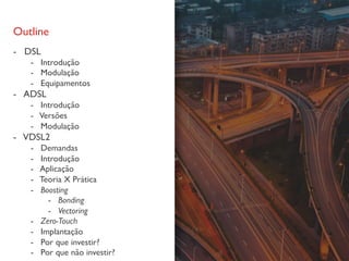 Outline
- DSL
- Introdução
- Modulação
- Equipamentos
- ADSL
- Introdução
- Versões
- Modulação
- VDSL2
- Demandas
- Introdução
- Aplicação
- Teoria X Prática
- Boosting
- Bonding
- Vectoring
- Zero-Touch
- Implantação
- Por que investir?
- Por que não investir?
 