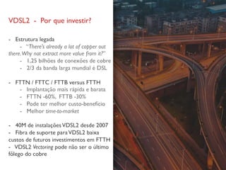 VDSL2 - Por que investir?
- Estrutura legada
- “There’s already a lot of copper out
there.Why not extract more value from it?”
- 1,25 bilhões de conexões de cobre
- 2/3 da banda larga mundial é DSL
- FTTN / FTTC / FTTB versus FTTH
- Implantação mais rápida e barata
- FTTN -60%, FTTB -30%
- Pode ter melhor custo-benefício
- Melhor time-to-market
- 40M de instalaçõesVDSL2 desde 2007
- Fibra de suporte paraVDSL2 baixa
custos de futuros investimentos em FTTH
- VDSL2 Vectoring pode não ser o último
fôlego do cobre
 