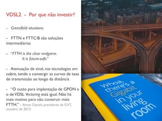 VDSL2 - Por que não investir?
- Greenfield situations
- FTTN e FTTC/B são soluções
intermediárias
- “FTTH is the clear endgame.
It is future-safe.”
- Atenuação de sinal, nas tecnologias em
cobre, tende a convergir as curvas de taxa
de transmissão ao longo da distância
- “O custo para implantação de GPON e
o deVDSL Vectoring está igual. Não há
mais motivo para não construir mais
FTTH.” - Amos Genish, presidente da GVT,
outubro de 2013
 