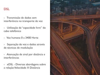 DSL
- Transmissão de dados sem
interferência no transporte de voz
- Utilização da “capacidade livre” do
cabo telefônico
- Voz humana: 0 a 3400 Hertz
- Separação de voz e dados através
de técnicas de modulação
- Atenuação de sinal por distância e
interferências
- xDSL - Diversas abordagens sobre
a relaçãoVelocidade X Distância
 