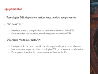 Equipamentos
- Tecnologias DSL dependem basicamente de dois equipamentos
- DSLTransceiver
- Interface entre o computador ou rede do usuário e a linha DSL
- Pode também ser roteador, switch ou ponto de acesso WiFi
- DSL Access Multiplexer (DSLAM)
- Multiplexação de uma conexão de alta capacidade para vários clientes
- Normalmente suporta várias tecnologias DSL, protocolos e modulações
- Pode prover funções de roteamento e atribuição de IPs
 