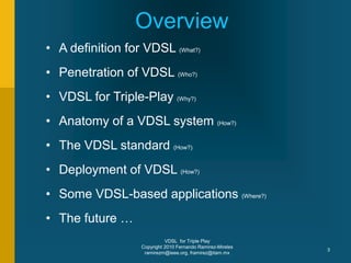 VDSL for Triple Play
Copyright 2010 Fernando Ramirez-Mireles
ramirezm@ieee.org, framirez@itam.mx
3
• A definition for VDSL (What?)
• Penetration of VDSL (Who?)
• VDSL for Triple-Play (Why?)
• Anatomy of a VDSL system (How?)
• The VDSL standard (How?)
• Deployment of VDSL (How?)
• Some VDSL-based applications (Where?)
• The future …
Overview
 