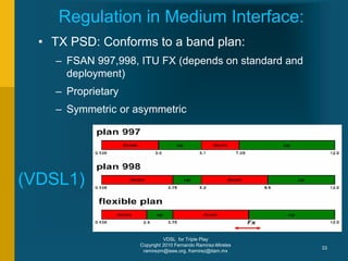 VDSL for Triple Play
Copyright 2010 Fernando Ramirez-Mireles
ramirezm@ieee.org, framirez@itam.mx
33
Regulation in Medium Interface:
• TX PSD: Conforms to a band plan:
– FSAN 997,998, ITU FX (depends on standard and
deployment)
– Proprietary
– Symmetric or asymmetric
(VDSL1)
 