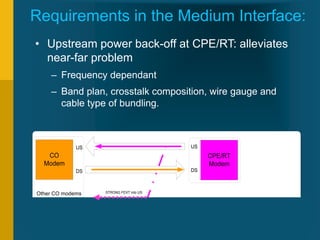 VDSL for Triple Play
Copyright 2010 Fernando Ramirez-Mireles
ramirezm@ieee.org, framirez@itam.mx
35
Requirements in the Medium Interface:
• Upstream power back-off at CPE/RT: alleviates
near-far problem
– Frequency dependant
– Band plan, crosstalk composition, wire gauge and
cable type of bundling.
CO
Modem
CPE/RT
Modem
CO
Modem
CPE/RT
Modem
US
DS
US
DS
US
DS
US
DS
NEXT into US FEXT into US
STRONG FEXT into US
Other CO modems
 