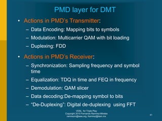 VDSL for Triple Play
Copyright 2010 Fernando Ramirez-Mireles
ramirezm@ieee.org, framirez@itam.mx
41
PMD layer for DMT
• Actions in PMD’s Transmitter:
– Data Encoding: Mapping bits to symbols
– Modulation: Multicarrier QAM with bit loading
– Duplexing: FDD
• Actions in PMD’s Receiver:
– Synchronization: Sampling frequency and symbol
time
– Equalization: TDQ in time and FEQ in frequency
– Demodulation: QAM slicer
– Data decoding:De-mapping symbol to bits
– “De-Duplexing”: Digital de-duplexing using FFT
 