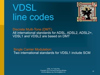 VDSL for Triple Play
Copyright 2010 Fernando Ramirez-Mireles
ramirezm@ieee.org, framirez@itam.mx
45
VDSL
line codes
Discrete Multi-Tone (DMT):
All international standards for ADSL, ADSL2, ADSL2+,
VDSL1 and VDSL2 are based on DMT
Single Carrier Modulation:
Two international standards for VDSL1 include SCM
 
