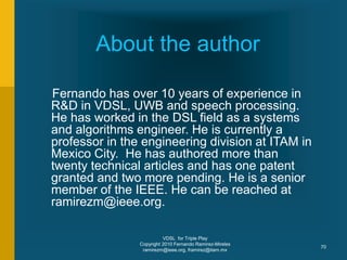 VDSL for Triple Play
Copyright 2010 Fernando Ramirez-Mireles
ramirezm@ieee.org, framirez@itam.mx
70
About the author
Fernando has over 10 years of experience in
R&D in VDSL, UWB and speech processing.
He has worked in the DSL field as a systems
and algorithms engineer. He is currently a
professor in the engineering division at ITAM in
Mexico City. He has authored more than
twenty technical articles and has one patent
granted and two more pending. He is a senior
member of the IEEE. He can be reached at
ramirezm@ieee.org.
 