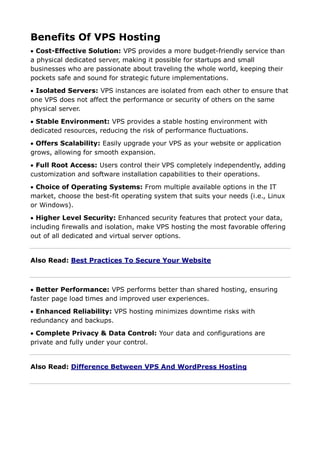 Benefits Of VPS Hosting
 Cost-Effective Solution: VPS provides a more budget-friendly service than
a physical dedicated server, making it possible for startups and small
businesses who are passionate about traveling the whole world, keeping their
pockets safe and sound for strategic future implementations.
 Isolated Servers: VPS instances are isolated from each other to ensure that
one VPS does not affect the performance or security of others on the same
physical server.
 Stable Environment: VPS provides a stable hosting environment with
dedicated resources, reducing the risk of performance fluctuations.
 Offers Scalability: Easily upgrade your VPS as your website or application
grows, allowing for smooth expansion.
 Full Root Access: Users control their VPS completely independently, adding
customization and software installation capabilities to their operations.
 Choice of Operating Systems: From multiple available options in the IT
market, choose the best-fit operating system that suits your needs (i.e., Linux
or Windows).
 Higher Level Security: Enhanced security features that protect your data,
including firewalls and isolation, make VPS hosting the most favorable offering
out of all dedicated and virtual server options.
Also Read: Best Practices To Secure Your Website
 Better Performance: VPS performs better than shared hosting, ensuring
faster page load times and improved user experiences.
 Enhanced Reliability: VPS hosting minimizes downtime risks with
redundancy and backups.
 Complete Privacy & Data Control: Your data and configurations are
private and fully under your control.
Also Read: Difference Between VPS And WordPress Hosting
 