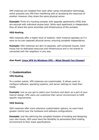 VPS instances are isolated from each other using virtualization technology,
which prevents one VPS from interfering with or accessing the resources of
another. However, they share the same physical server.
Example: Think of a housing complex with separate apartments (VPS) that
are secured with individual access keys. While each apartment is independent,
they all share the same amenities and infrastructure of the complex.
VDS Hosting
VDS instances offer a higher level of isolation. Each instance operates as if it
were on its own separate physical server, ensuring complete independence.
Example: VDS instances are akin to separate, self-contained houses. Each
house has its dedicated resources and infrastructure and is not shared or
connected with the neighbors in any way.
Also Read: Linux VPS Vs Windows VPS – What Should You Choose?
➔ Customization
VPS Hosting
To a certain extent, VPS instances are customizable. It allows users to
configure software, operating systems, and server settings to meet their
needs.
Example: Just as you get to select your furniture and decor as a part of your
interior design, VPS users can customize their server environment to fulfill
specific requirements.
VDS Hosting
VDS instances offer more extensive customization options, as users have
greater control over the hardware and software configurations.
Example: Just like admiring the complete freedom of building and designing
your own house, VDS users have the flexibility to personalize their hosting
environment to their exact specifications.
 