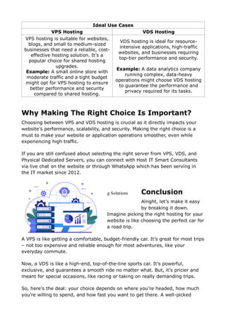 Ideal Use Cases
VPS Hosting VDS Hosting
VPS hosting is suitable for websites,
blogs, and small to medium-sized
businesses that need a reliable, cost-
effective hosting solution. It’s a
popular choice for shared hosting
upgrades.
Example: A small online store with
moderate traffic and a tight budget
might opt for VPS hosting to ensure
better performance and security
compared to shared hosting.
VDS hosting is ideal for resource-
intensive applications, high-traffic
websites, and businesses requiring
top-tier performance and security.
Example: A data analytics company
running complex, data-heavy
operations might choose VDS hosting
to guarantee the performance and
privacy required for its tasks.
Why Making The Right Choice Is Important?
Choosing between VPS and VDS hosting is crucial as it directly impacts your
website’s performance, scalability, and security. Making the right choice is a
must to make your website or application operations smoother, even while
experiencing high traffic.
If you are still confused about selecting the right server from VPS, VDS, and
Physical Dedicated Servers, you can connect with Host IT Smart Consultants
via live chat on the website or through WhatsApp which has been serving in
the IT market since 2012.
Conclusion
Alright, let’s make it easy
by breaking it down.
Imagine picking the right hosting for your
website is like choosing the perfect car for
a road trip.
A VPS is like getting a comfortable, budget-friendly car. It’s great for most trips
– not too expensive and reliable enough for most adventures, like your
everyday commute.
Now, a VDS is like a high-end, top-of-the-line sports car. It’s powerful,
exclusive, and guarantees a smooth ride no matter what. But, it’s pricier and
meant for special occasions, like racing or taking on really demanding trips.
So, here’s the deal: your choice depends on where you’re headed, how much
you’re willing to spend, and how fast you want to get there. A well-picked
VPS Hosting
Elevate Your Website With Robust VPS Hosting Solutions
Get Started
 