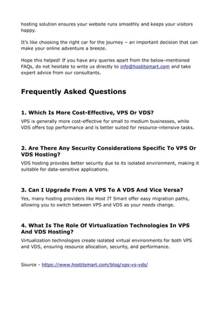 hosting solution ensures your website runs smoothly and keeps your visitors
happy.
It’s like choosing the right car for the journey – an important decision that can
make your online adventure a breeze.
Hope this helped! If you have any queries apart from the below-mentioned
FAQs, do not hesitate to write us directly to info@hostitsmart.com and take
expert advice from our consultants.
Frequently Asked Questions
1. Which Is More Cost-Effective, VPS Or VDS?
VPS is generally more cost-effective for small to medium businesses, while
VDS offers top performance and is better suited for resource-intensive tasks.
2. Are There Any Security Considerations Specific To VPS Or
VDS Hosting?
VDS hosting provides better security due to its isolated environment, making it
suitable for data-sensitive applications.
3. Can I Upgrade From A VPS To A VDS And Vice Versa?
Yes, many hosting providers like Host IT Smart offer easy migration paths,
allowing you to switch between VPS and VDS as your needs change.
4. What Is The Role Of Virtualization Technologies In VPS
And VDS Hosting?
Virtualization technologies create isolated virtual environments for both VPS
and VDS, ensuring resource allocation, security, and performance.
Source - https://www.hostitsmart.com/blog/vps-vs-vds/
 