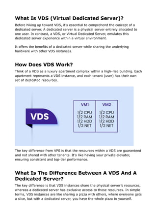 What Is VDS (Virtual Dedicated Server)?
Before hiking up toward VDS, it’s essential to comprehend the concept of a
dedicated server. A dedicated server is a physical server entirely allocated to
one user. In contrast, a VDS, or Virtual Dedicated Server, emulates this
dedicated server experience within a virtual environment.
It offers the benefits of a dedicated server while sharing the underlying
hardware with other VDS instances.
How Does VDS Work?
Think of a VDS as a luxury apartment complex within a high-rise building. Each
apartment represents a VDS instance, and each tenant (user) has their own
set of dedicated resources.
The key difference from VPS is that the resources within a VDS are guaranteed
and not shared with other tenants. It’s like having your private elevator,
ensuring consistent and top-tier performance.
What Is The Difference Between A VDS And A
Dedicated Server?
The key difference is that VDS instances share the physical server’s resources,
whereas a dedicated server has exclusive access to those resources. In simple
terms, VDS instances are like sharing a pizza with others, where everyone gets
a slice, but with a dedicated server, you have the whole pizza to yourself.
 