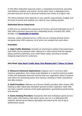 A VDS offers dedicated resources within a virtualized environment, providing
cost-effective isolation and control. On the other hand, a dedicated server
provides exclusive access to physical hardware but comes at a higher cost.
The choice between them depends on your specific requirements, budget, and
the level of control and isolation you need for your hosting solution.
Dedicated Server Experience
A VDS aims to replicate the experience of having a physical dedicated server. A
VDS offers exclusive resources like a dedicated server, including CPU, RAM,
storage, and bandwidth in hosting.
However, unlike a physical server, a VDS runs on a shared physical server
alongside other VDS instances, all of which are isolated from each other.
Examples:
1. High-Traffic Websites: Consider an eCommerce website that experiences
high traffic during seasonal sales. Opting for a VDS ensures that the website
always performs optimally, even under heavy loads, providing a smooth
shopping experience for customers.
Also Read: How Much Traffic Does This Website Get? 7 Ways To Check
2. Resource-Intensive Applications: Suppose you’re running a data-
intensive application, like a large-scale database or a machine learning model.
A VDS with dedicated resources ensures that your application doesn’t contend
with others for processing power and memory, resulting in faster calculations
and data analysis.
3. SaaS Providers: Software as a Service (SaaS) providers often choose VDS
hosting to offer robust and consistent services to their customers. Each VDS
can host a specific instance of the SaaS application, guaranteeing performance
and security.
4. Game Hosting Providers: Companies that host multiplayer game servers
often prefer VDS hosting. Each game server can run in a dedicated VDS
instance, delivering low-latency gameplay and reducing the risk of lag or
performance issues.
 