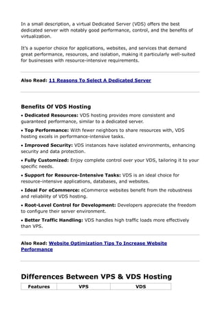 In a small description, a virtual Dedicated Server (VDS) offers the best
dedicated server with notably good performance, control, and the benefits of
virtualization.
It’s a superior choice for applications, websites, and services that demand
great performance, resources, and isolation, making it particularly well-suited
for businesses with resource-intensive requirements.
Also Read: 11 Reasons To Select A Dedicated Server
Benefits Of VDS Hosting
 Dedicated Resources: VDS hosting provides more consistent and
guaranteed performance, similar to a dedicated server.
 Top Performance: With fewer neighbors to share resources with, VDS
hosting excels in performance-intensive tasks.
 Improved Security: VDS instances have isolated environments, enhancing
security and data protection.
 Fully Customized: Enjoy complete control over your VDS, tailoring it to your
specific needs.
 Support for Resource-Intensive Tasks: VDS is an ideal choice for
resource-intensive applications, databases, and websites.
 Ideal For eCommerce: eCommerce websites benefit from the robustness
and reliability of VDS hosting.
 Root-Level Control for Development: Developers appreciate the freedom
to configure their server environment.
 Better Traffic Handling: VDS handles high traffic loads more effectively
than VPS.
Also Read: Website Optimization Tips To Increase Website
Performance
Differences Between VPS & VDS Hosting
Features VPS VDS
 