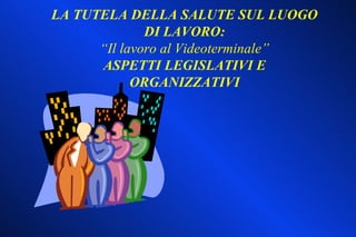 LA TUTELA DELLA SALUTE SUL LUOGO
              DI LAVORO:
      “Il lavoro al Videoterminale”
      ASPETTI LEGISLATIVI E
            ORGANIZZATIVI
 