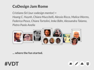 CoDesign Jam Rome
Cristiano Siri (our codesign mentor) +
Hoang C. Huynh, Chiara Muccitelli, Alessio Ricco, Malica Worms,
Federica Pesce, Chiara Tortolini, Imke Bähr, Alessandra Talamo,
Pietro Paolo Anella
... where the fun started.
 