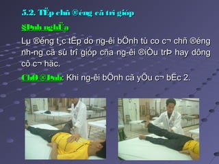5.2. TËp chñ ®éng cã trî gióp5.2. TËp chñ ®éng cã trî gióp
§Þnh nghÜa§Þnh nghÜa  
Lµ ®éng t¸c tËp do ng­êi bÖnh tù co c¬ chñ ®éngLµ ®éng t¸c tËp do ng­êi bÖnh tù co c¬ chñ ®éng
nh­ng cã sù trî gióp cña ng­êi ®iÒu trÞ hay dôngnh­ng cã sù trî gióp cña ng­êi ®iÒu trÞ hay dông
cô c¬ häc.cô c¬ häc.
ChØ®ÞnhChØ®Þnh: Khi ng­êi bÖnh cã yÕu c¬ bËc 2.: Khi ng­êi bÖnh cã yÕu c¬ bËc 2.
 