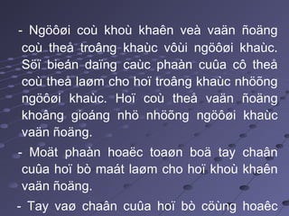 - Ngöôøi coù khoù khaên veà vaän ñoäng
coù theå troâng khaùc vôùi ngöôøi khaùc.
Söï bieán daïng caùc phaàn cuûa cô theå
coù theå laøm cho hoï troâng khaùc nhöõng
ngöôøi khaùc. Hoï coù theå vaän ñoäng
khoâng gioáng nhö nhöõng ngöôøi khaùc
vaän ñoäng.
- Moät phaàn hoaëc toaøn boä tay chaân
cuûa hoï bò maát laøm cho hoï khoù khaên
vaän ñoäng.
- Tay vaø chaân cuûa hoï bò cöùng hoaêc
 