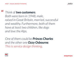 “ Think of two customers.  
Both were born in 1948, male,
raised in Great Britain, married, successful
and wealthy. Furthermore, both of them
have at least two children, like dogs
and love the Alps.  
One of them could be Princes Charles  
and the other one Ozzy Osbourne. 
This is service design thinking.
#VDT - VISUAL DESIGN THINKING
 